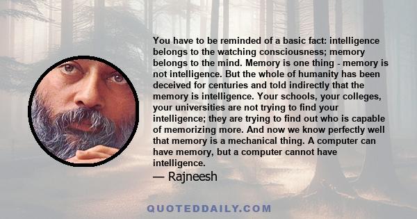 You have to be reminded of a basic fact: intelligence belongs to the watching consciousness; memory belongs to the mind. Memory is one thing - memory is not intelligence. But the whole of humanity has been deceived for