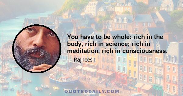 You have to be whole: rich in the body, rich in science; rich in meditation, rich in consciousness.