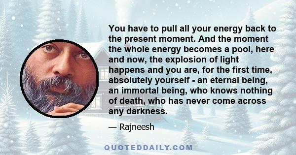 You have to pull all your energy back to the present moment. And the moment the whole energy becomes a pool, here and now, the explosion of light happens and you are, for the first time, absolutely yourself - an eternal 