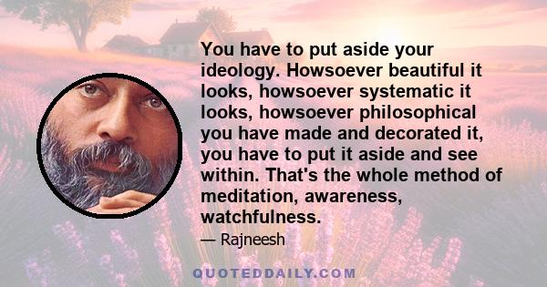 You have to put aside your ideology. Howsoever beautiful it looks, howsoever systematic it looks, howsoever philosophical you have made and decorated it, you have to put it aside and see within. That's the whole method