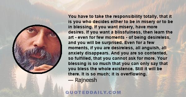 You have to take the responsibility totally, that it is you who decides either to be in misery or to be in blessing. If you want misery, have more desires. If you want a blissfulness, then learn the art - even for few