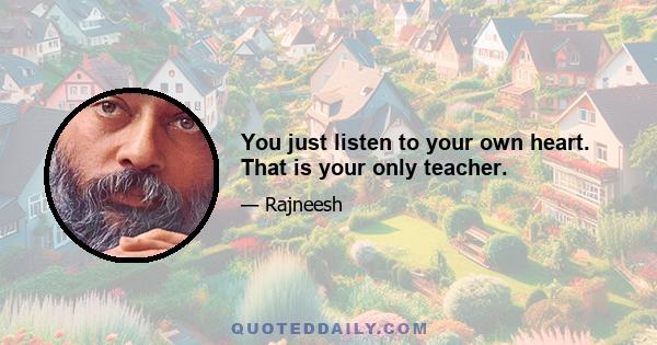 You just listen to your own heart. That is your only teacher.