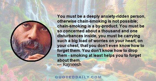 You must be a deeply anxiety-ridden person, otherwise chain-smoking is not possible; chain-smoking is a by-product. You must be so concerned about a thousand and one disturbances inside, you must be carrying such a big