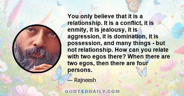 You only believe that it is a relationship. It is a conflict, it is enmity, it is jealousy, it is aggression, it is domination, it is possession, and many things - but not relationship. How can you relate with two egos