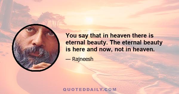 You say that in heaven there is eternal beauty. The eternal beauty is here and now, not in heaven.