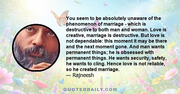 You seem to be absolutely unaware of the phenomenon of marriage - which is destructive to both man and woman. Love is creative, marriage is destructive. But love is not dependable: this moment it may be there and the