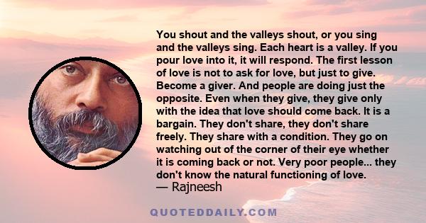 You shout and the valleys shout, or you sing and the valleys sing. Each heart is a valley. If you pour love into it, it will respond. The first lesson of love is not to ask for love, but just to give. Become a giver.