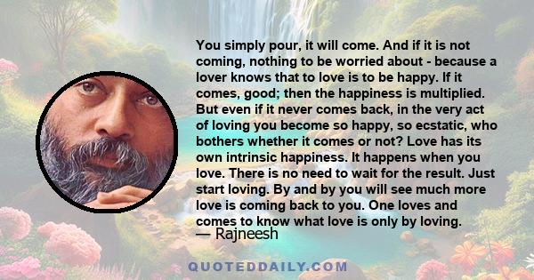 You simply pour, it will come. And if it is not coming, nothing to be worried about - because a lover knows that to love is to be happy. If it comes, good; then the happiness is multiplied. But even if it never comes