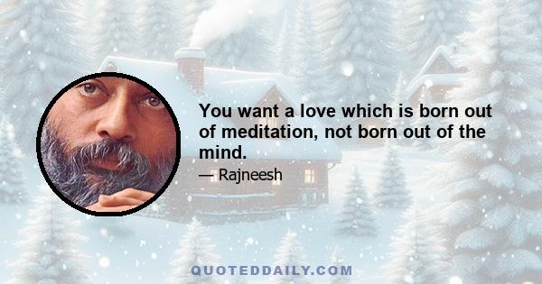 You want a love which is born out of meditation, not born out of the mind.