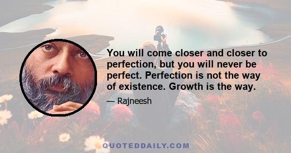 You will come closer and closer to perfection, but you will never be perfect. Perfection is not the way of existence. Growth is the way.