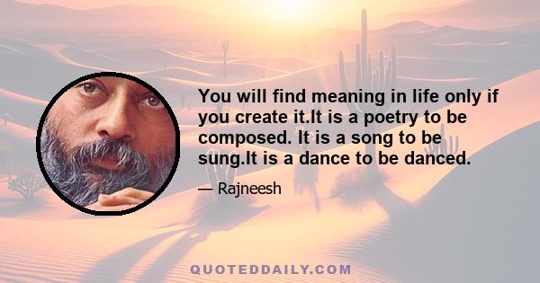 You will find meaning in life only if you create it.It is a poetry to be composed. It is a song to be sung.It is a dance to be danced.