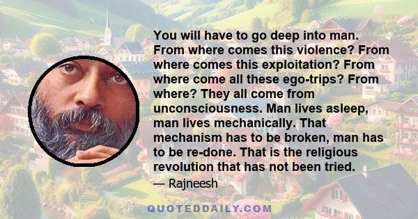 You will have to go deep into man. From where comes this violence? From where comes this exploitation? From where come all these ego-trips? From where? They all come from unconsciousness. Man lives asleep, man lives