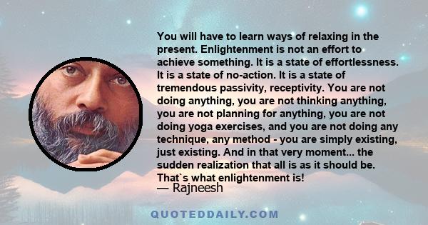 You will have to learn ways of relaxing in the present. Enlightenment is not an effort to achieve something. It is a state of effortlessness. It is a state of no-action. It is a state of tremendous passivity,