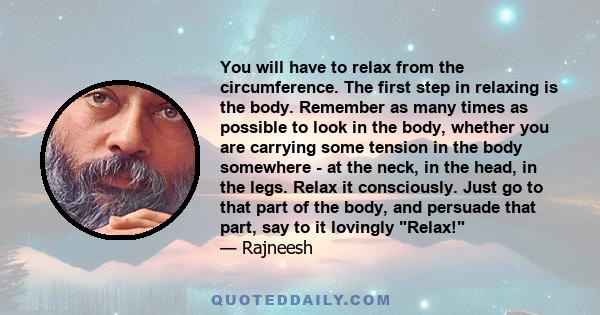 You will have to relax from the circumference. The first step in relaxing is the body. Remember as many times as possible to look in the body, whether you are carrying some tension in the body somewhere - at the neck,