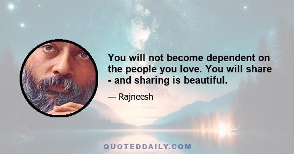 You will not become dependent on the people you love. You will share - and sharing is beautiful.