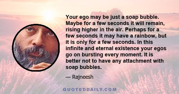 Your ego may be just a soap bubble. Maybe for a few seconds it will remain, rising higher in the air. Perhaps for a few seconds it may have a rainbow, but it is only for a few seconds. In this infinite and eternal