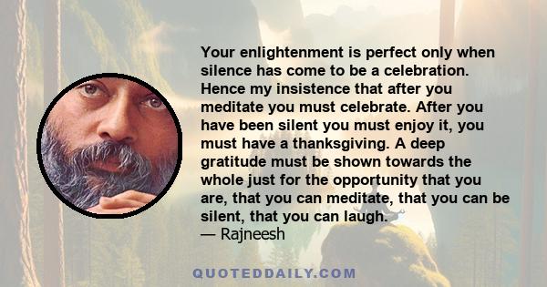 Your enlightenment is perfect only when silence has come to be a celebration. Hence my insistence that after you meditate you must celebrate. After you have been silent you must enjoy it, you must have a thanksgiving. A 