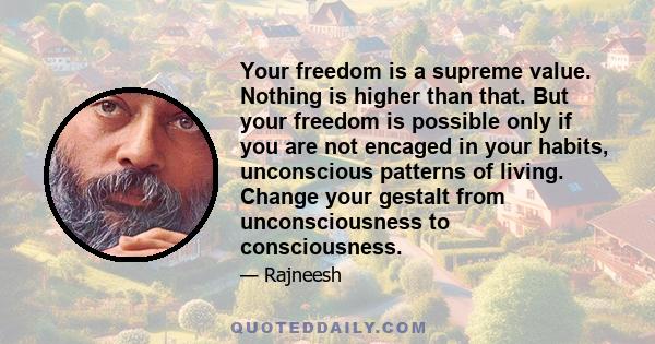 Your freedom is a supreme value. Nothing is higher than that. But your freedom is possible only if you are not encaged in your habits, unconscious patterns of living. Change your gestalt from unconsciousness to