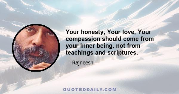 Your honesty, Your love, Your compassion should come from your inner being, not from teachings and scriptures.