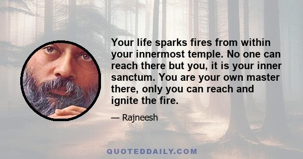 Your life sparks fires from within your innermost temple. No one can reach there but you, it is your inner sanctum. You are your own master there, only you can reach and ignite the fire.