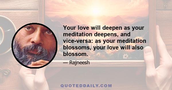 Your love will deepen as your meditation deepens, and vice-versa: as your meditation blossoms, your love will also blossom.