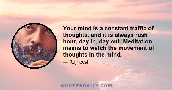 Your mind is a constant traffic of thoughts, and it is always rush hour, day in, day out. Meditation means to watch the movement of thoughts in the mind.