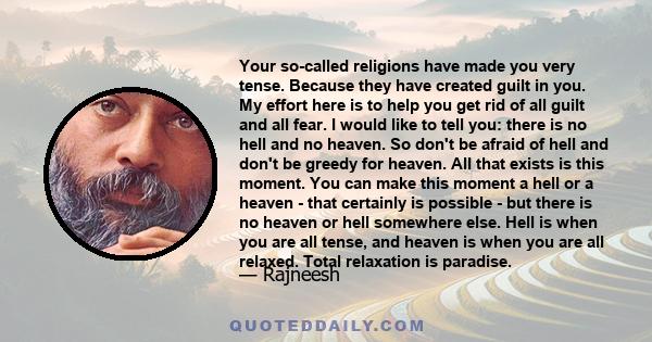 Your so-called religions have made you very tense. Because they have created guilt in you. My effort here is to help you get rid of all guilt and all fear. I would like to tell you: there is no hell and no heaven. So