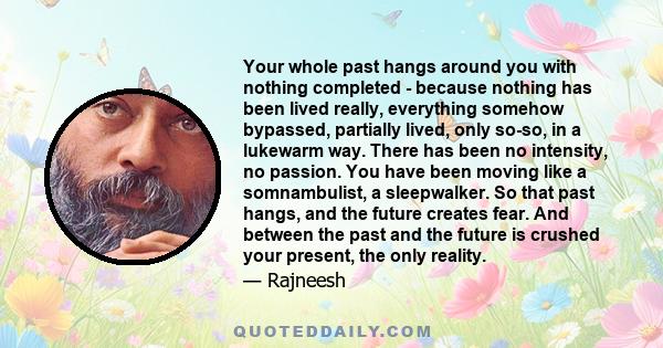 Your whole past hangs around you with nothing completed - because nothing has been lived really, everything somehow bypassed, partially lived, only so-so, in a lukewarm way. There has been no intensity, no passion. You