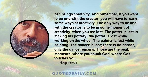 Zen brings creativity. And remember, if you want to be one with the creator, you will have to learn some ways of creativity. The only way to be one with the creator is to be in some moment of creativity, when you are