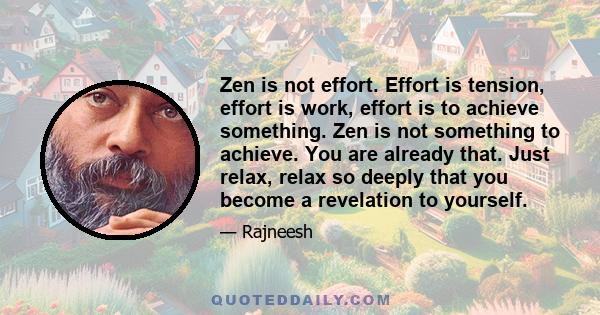 Zen is not effort. Effort is tension, effort is work, effort is to achieve something. Zen is not something to achieve. You are already that. Just relax, relax so deeply that you become a revelation to yourself.