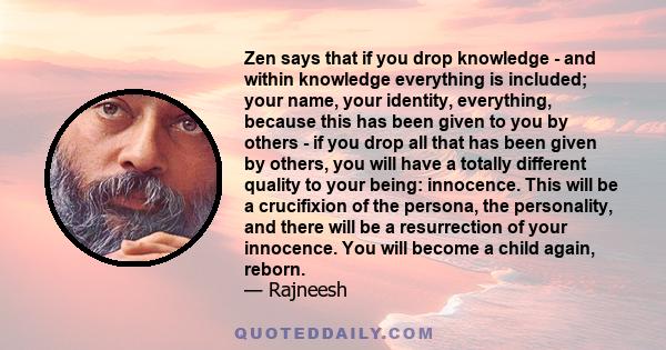 Zen says that if you drop knowledge - and within knowledge everything is included; your name, your identity, everything, because this has been given to you by others - if you drop all that has been given by others, you