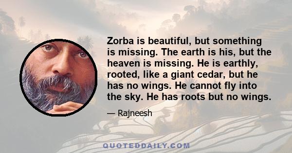 Zorba is beautiful, but something is missing. The earth is his, but the heaven is missing. He is earthly, rooted, like a giant cedar, but he has no wings. He cannot fly into the sky. He has roots but no wings.