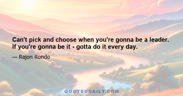 Can't pick and choose when you're gonna be a leader. If you're gonna be it - gotta do it every day.