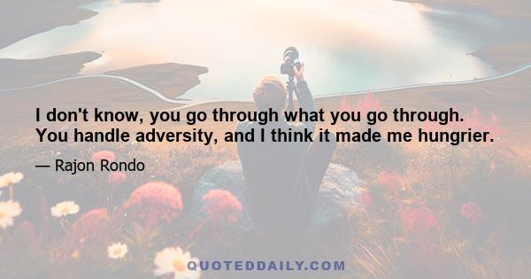 I don't know, you go through what you go through. You handle adversity, and I think it made me hungrier.