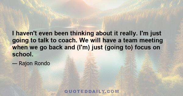 I haven't even been thinking about it really. I'm just going to talk to coach. We will have a team meeting when we go back and (I'm) just (going to) focus on school.