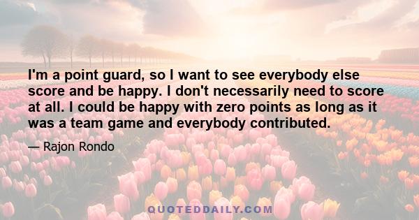 I'm a point guard, so I want to see everybody else score and be happy. I don't necessarily need to score at all. I could be happy with zero points as long as it was a team game and everybody contributed.