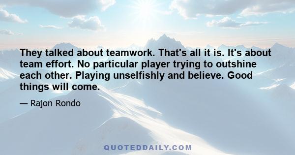 They talked about teamwork. That's all it is. It's about team effort. No particular player trying to outshine each other. Playing unselfishly and believe. Good things will come.