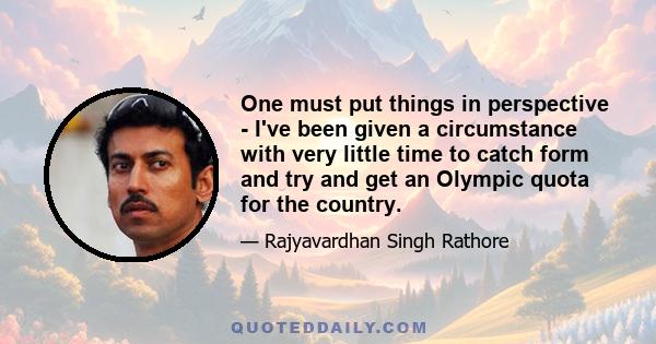 One must put things in perspective - I've been given a circumstance with very little time to catch form and try and get an Olympic quota for the country.