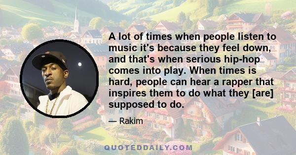 A lot of times when people listen to music it's because they feel down, and that's when serious hip-hop comes into play. When times is hard, people can hear a rapper that inspires them to do what they [are] supposed to