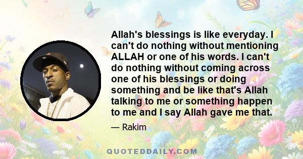 Allah's blessings is like everyday. I can't do nothing without mentioning ALLAH or one of his words. I can't do nothing without coming across one of his blessings or doing something and be like that's Allah talking to