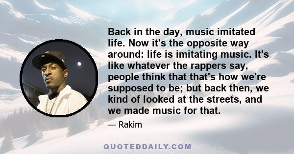 Back in the day, music imitated life. Now it's the opposite way around: life is imitating music. It's like whatever the rappers say, people think that that's how we're supposed to be; but back then, we kind of looked at 