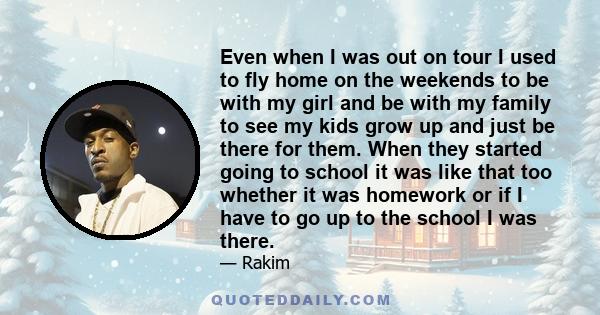 Even when I was out on tour I used to fly home on the weekends to be with my girl and be with my family to see my kids grow up and just be there for them. When they started going to school it was like that too whether