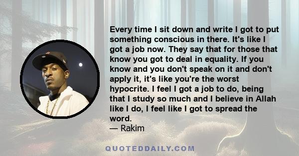 Every time I sit down and write I got to put something conscious in there. It's like I got a job now. They say that for those that know you got to deal in equality. If you know and you don't speak on it and don't apply