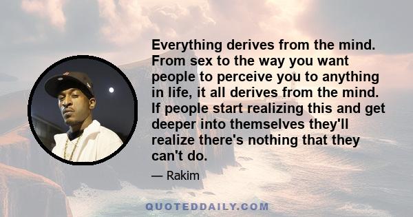 Everything derives from the mind. From sex to the way you want people to perceive you to anything in life, it all derives from the mind. If people start realizing this and get deeper into themselves they'll realize