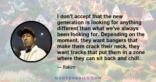 I don't accept that the new generation is looking for anything different than what we've always been looking for. Depending on the moment, they want bangers that make them crack their neck, they want tracks that put