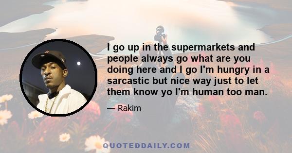 I go up in the supermarkets and people always go what are you doing here and I go I'm hungry in a sarcastic but nice way just to let them know yo I'm human too man.