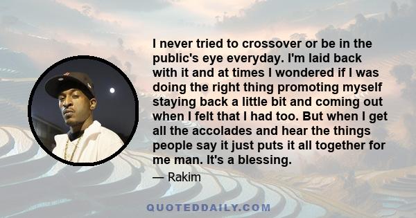 I never tried to crossover or be in the public's eye everyday. I'm laid back with it and at times I wondered if I was doing the right thing promoting myself staying back a little bit and coming out when I felt that I