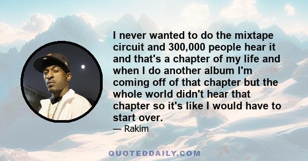 I never wanted to do the mixtape circuit and 300,000 people hear it and that's a chapter of my life and when I do another album I'm coming off of that chapter but the whole world didn't hear that chapter so it's like I