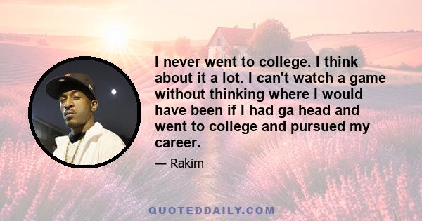 I never went to college. I think about it a lot. I can't watch a game without thinking where I would have been if I had ga head and went to college and pursued my career.