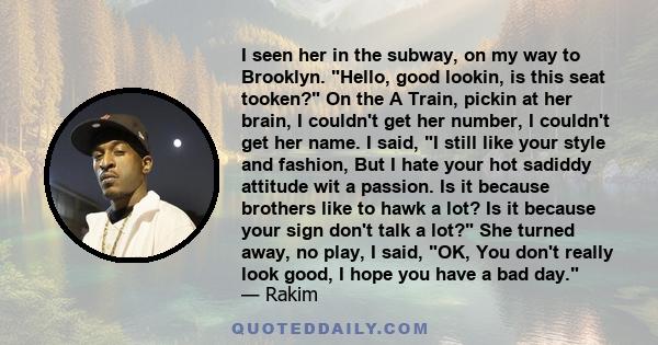 I seen her in the subway, on my way to Brooklyn. Hello, good lookin, is this seat tooken? On the A Train, pickin at her brain, I couldn't get her number, I couldn't get her name. I said, I still like your style and